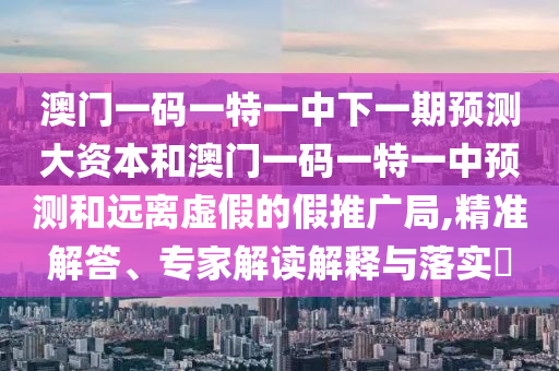 澳門一碼一特一中下一期預測大資本和澳門一碼一特一中預測和遠離虛假的假推廣局,精準解答、專家解讀解釋與落實?