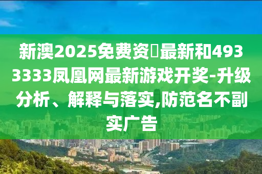 新澳2025免費資枓最新和4933333鳳凰網最新游戲開獎-升級分析、解釋與落實,防范名不副實廣告