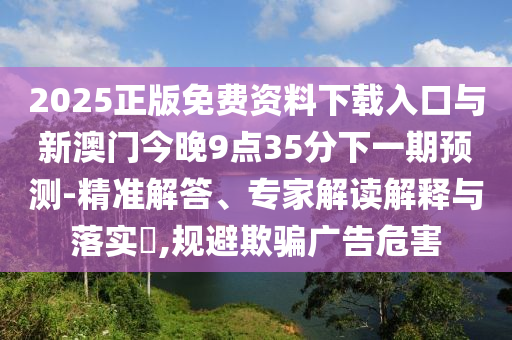 2025正版免費資料下載入口與新澳門今晚9點35分下一期預測-精準解答、專家解讀解釋與落實?,規避欺騙廣告危害