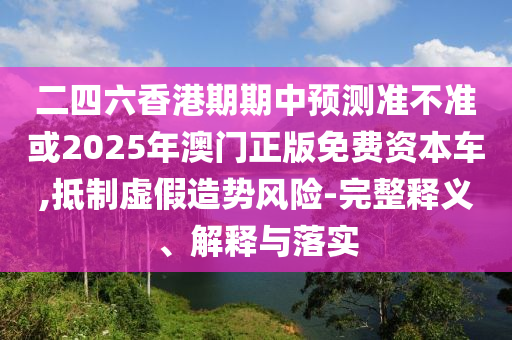二四六香港期期中預測準不準或2025年澳門正版免費資本車,抵制虛假造勢風險-完整釋義、解釋與落實