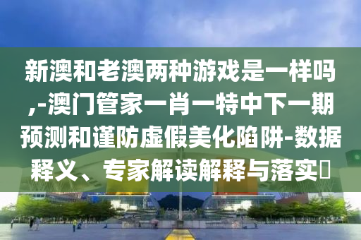 新澳和老澳兩種游戲是一樣嗎,-澳門管家一肖一特中下一期預測和謹防虛假美化陷阱-數據釋義、專家解讀解釋與落實?
